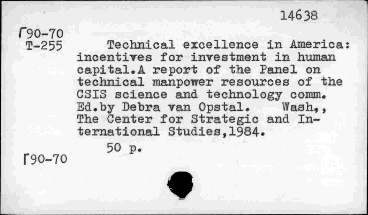 ﻿14638
f 90-70 T-255
Technical excellence in America: incentives for investment in human capital.A report of the Tanel on technical manpower resources of the CSIS science and technology comm. Ed.by Debra van Opstal. Wash,, The Center for Strategic and International Studies,1984.
f9O-7O
50 p.